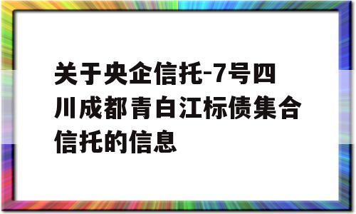 关于央企信托-7号四川成都青白江标债集合信托的信息