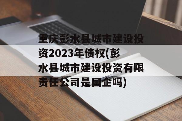 重庆彭水县城市建设投资2023年债权(彭水县城市建设投资有限责任公司是国企吗)