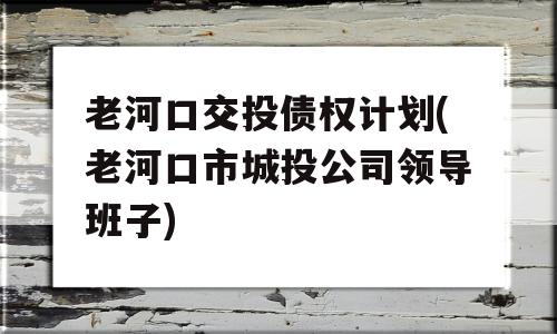 老河口交投债权计划(老河口市城投公司领导班子)