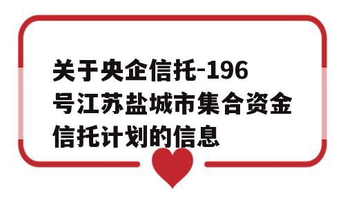 关于央企信托-196号江苏盐城市集合资金信托计划的信息