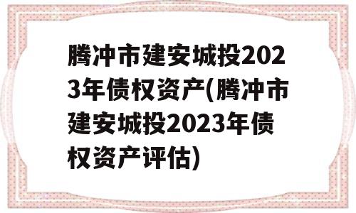 腾冲市建安城投2023年债权资产(腾冲市建安城投2023年债权资产评估)