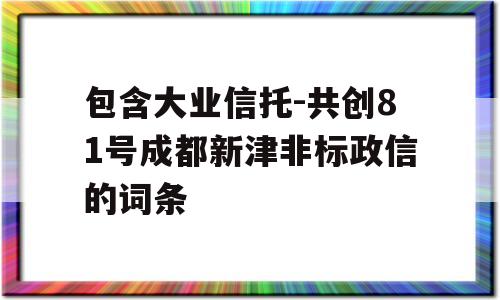 包含大业信托-共创81号成都新津非标政信的词条