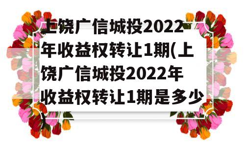 上饶广信城投2022年收益权转让1期(上饶广信城投2022年收益权转让1期是多少)