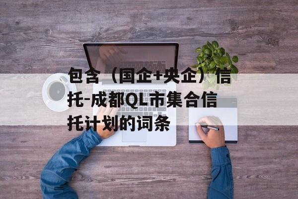 包含（国企+央企）信托-成都QL市集合信托计划的词条