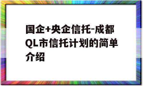 国企+央企信托-成都QL市信托计划的简单介绍