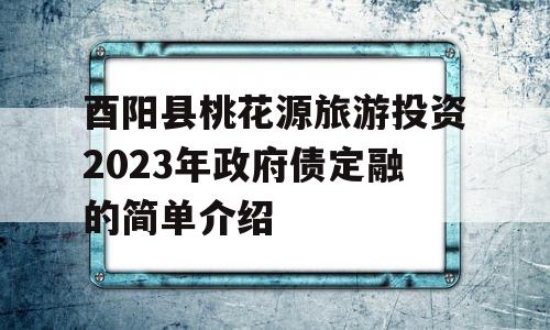 酉阳县桃花源旅游投资2023年政府债定融的简单介绍