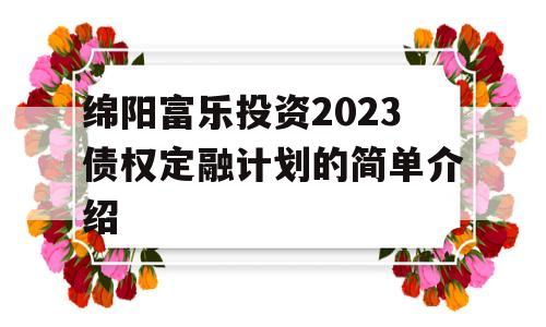 绵阳富乐投资2023债权定融计划的简单介绍