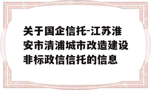 关于国企信托-江苏淮安市清浦城市改造建设非标政信信托的信息