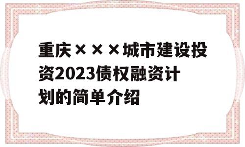 重庆×××城市建设投资2023债权融资计划的简单介绍