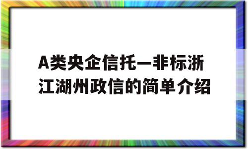 A类央企信托—非标浙江湖州政信的简单介绍