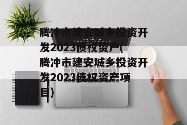 腾冲市建安城乡投资开发2023债权资产(腾冲市建安城乡投资开发2023债权资产项目)