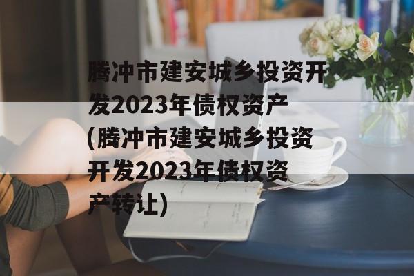 腾冲市建安城乡投资开发2023年债权资产(腾冲市建安城乡投资开发2023年债权资产转让)