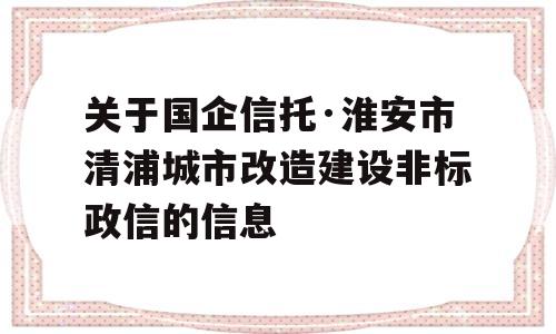 关于国企信托·淮安市清浦城市改造建设非标政信的信息