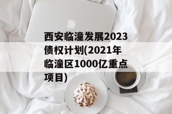 西安临潼发展2023债权计划(2021年临潼区1000亿重点项目)