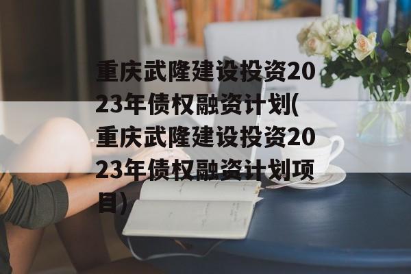 重庆武隆建设投资2023年债权融资计划(重庆武隆建设投资2023年债权融资计划项目)