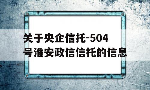 关于央企信托-504号淮安政信信托的信息