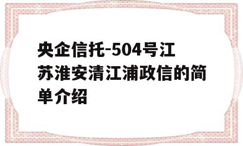 央企信托-504号江苏淮安清江浦政信的简单介绍