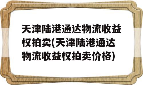 天津陆港通达物流收益权拍卖(天津陆港通达物流收益权拍卖价格)