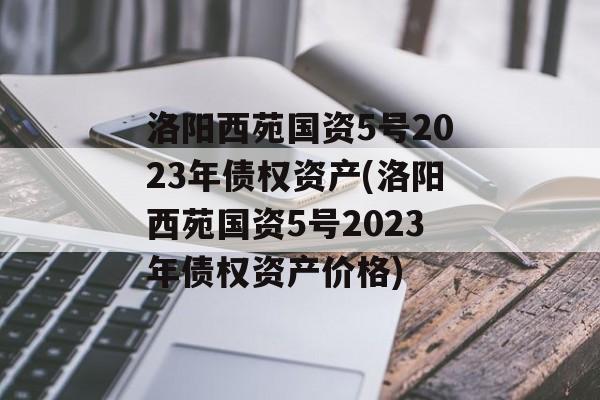 洛阳西苑国资5号2023年债权资产(洛阳西苑国资5号2023年债权资产价格)