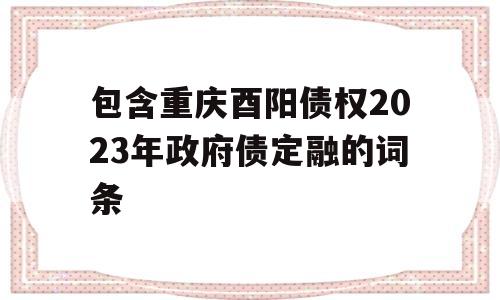 包含重庆酉阳债权2023年政府债定融的词条