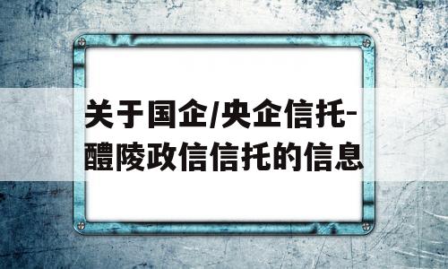 关于国企/央企信托-醴陵政信信托的信息