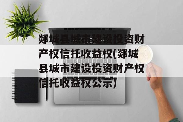 郯城县城市建设投资财产权信托收益权(郯城县城市建设投资财产权信托收益权公示)