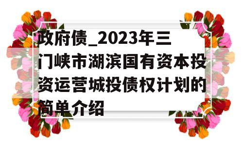 政府债_2023年三门峡市湖滨国有资本投资运营城投债权计划的简单介绍