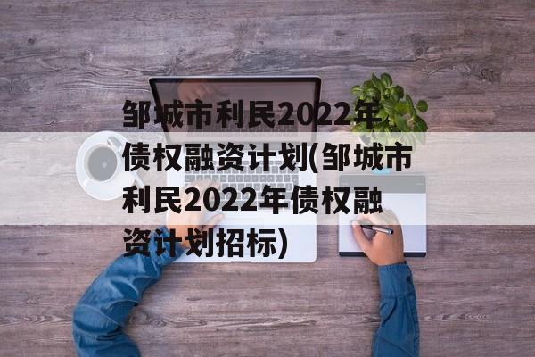 邹城市利民2022年债权融资计划(邹城市利民2022年债权融资计划招标)