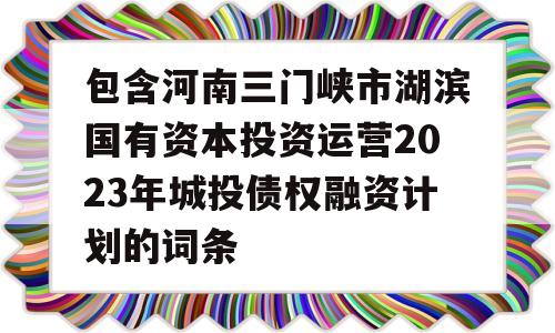 包含河南三门峡市湖滨国有资本投资运营2023年城投债权融资计划的词条