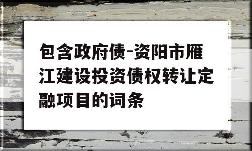 包含政府债-资阳市雁江建设投资债权转让定融项目的词条