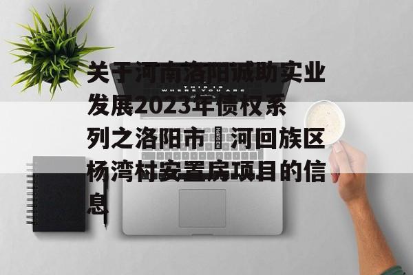 关于河南洛阳诚助实业发展2023年债权系列之洛阳市瀍河回族区杨湾村安置房项目的信息