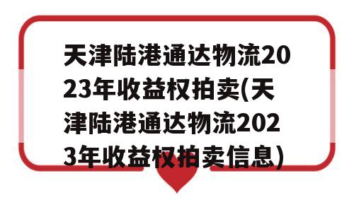 天津陆港通达物流2023年收益权拍卖(天津陆港通达物流2023年收益权拍卖信息)