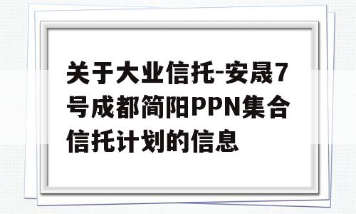 关于大业信托-安晟7号成都简阳PPN集合信托计划的信息