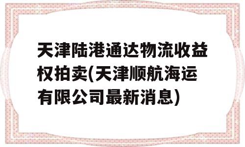 天津陆港通达物流收益权拍卖(天津顺航海运有限公司最新消息)