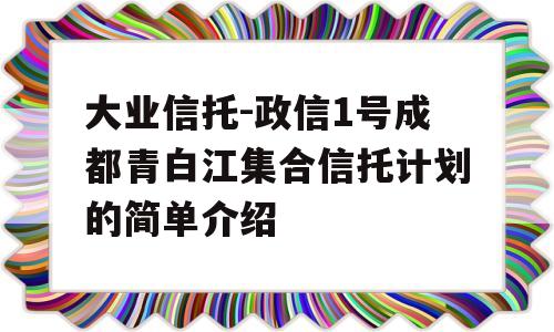 大业信托-政信1号成都青白江集合信托计划的简单介绍