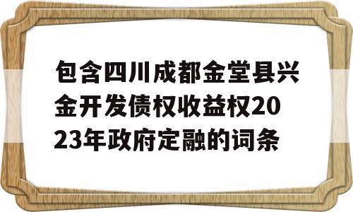 包含四川成都金堂县兴金开发债权收益权2023年政府定融的词条