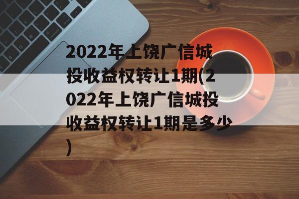 2022年上饶广信城投收益权转让1期(2022年上饶广信城投收益权转让1期是多少)