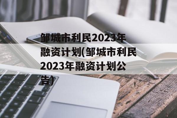 邹城市利民2023年融资计划(邹城市利民2023年融资计划公告)