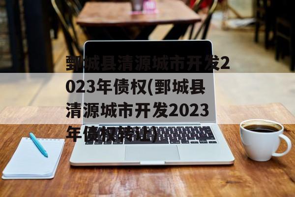 鄄城县清源城市开发2023年债权(鄄城县清源城市开发2023年债权转让)