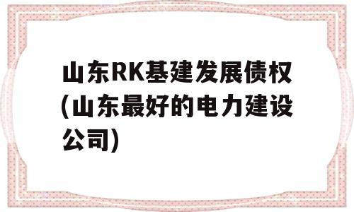 山东RK基建发展债权(山东最好的电力建设公司)