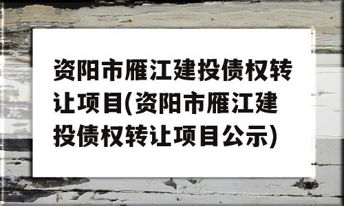 资阳市雁江建投债权转让项目(资阳市雁江建投债权转让项目公示)