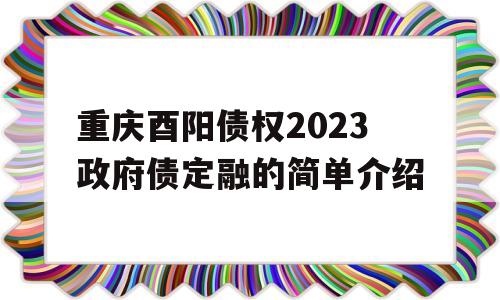 重庆酉阳债权2023政府债定融的简单介绍