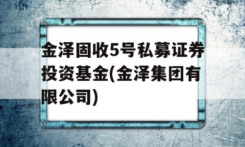 金泽固收5号私募证券投资基金(金泽集团有限公司)