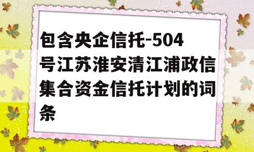 包含央企信托-504号江苏淮安清江浦政信集合资金信托计划的词条