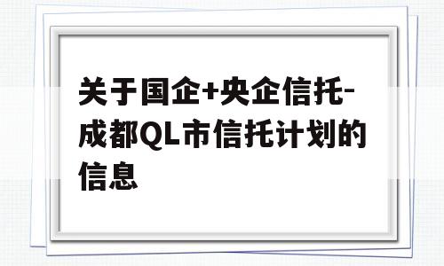 关于国企+央企信托-成都QL市信托计划的信息