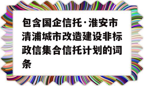 包含国企信托·淮安市清浦城市改造建设非标政信集合信托计划的词条