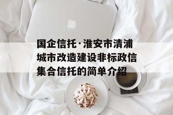 国企信托·淮安市清浦城市改造建设非标政信集合信托的简单介绍