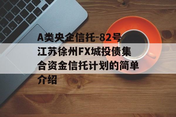 A类央企信托-82号江苏徐州FX城投债集合资金信托计划的简单介绍