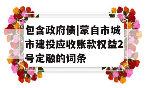 包含政府债|蒙自市城市建投应收账款权益2号定融的词条