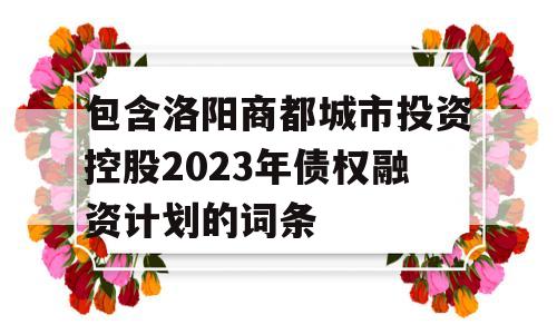 包含洛阳商都城市投资控股2023年债权融资计划的词条